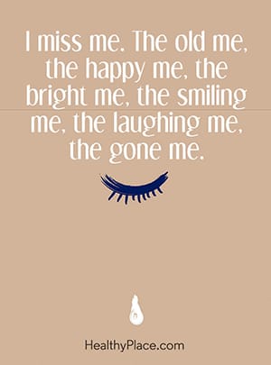 I miss me. The old me, the happy me, the bright me, the smiling me, the laughing me, the gone me.